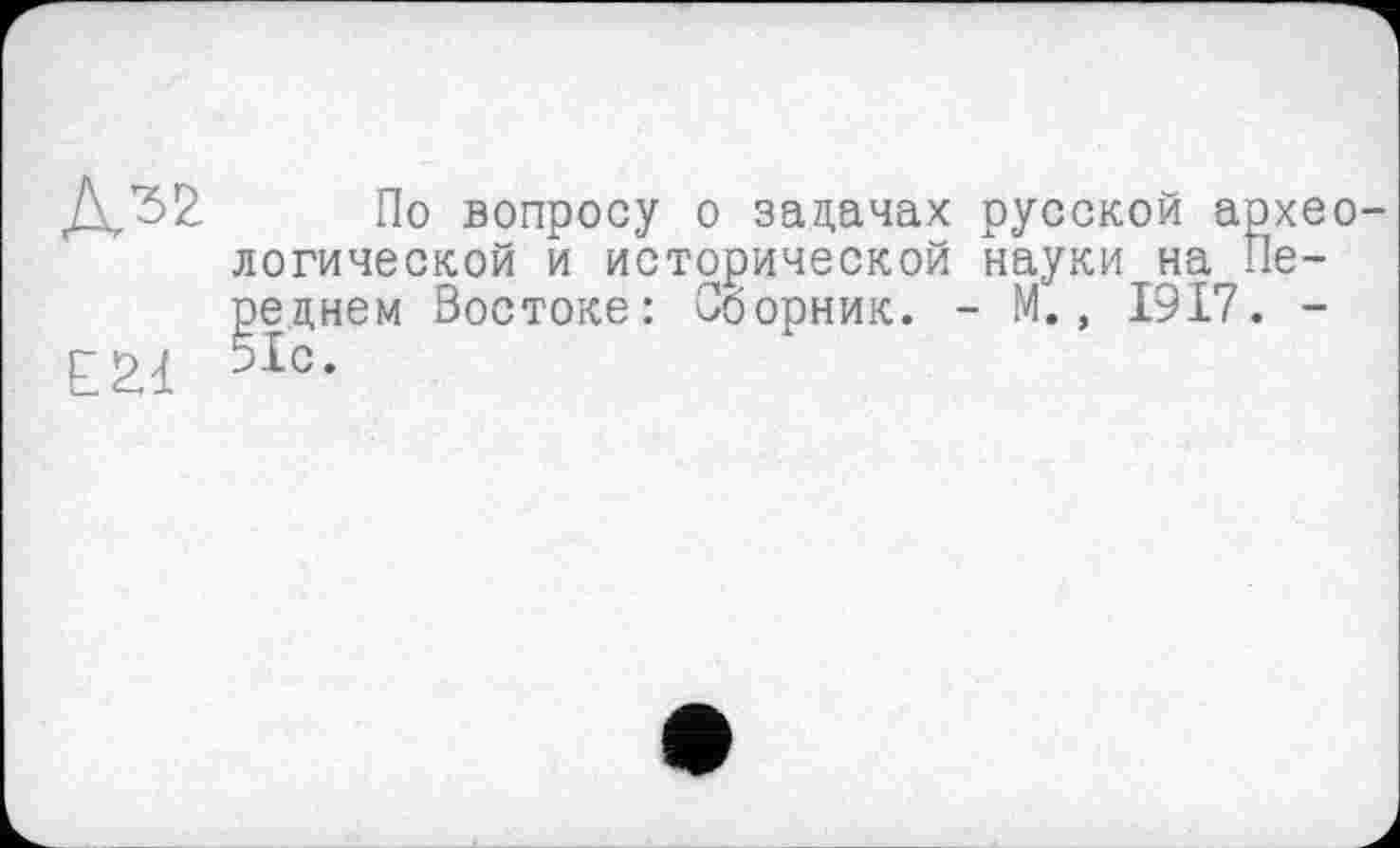 ﻿Е2.1
По вопросу о задачах русской археологической и исторической науки на Переднем Востоке: Сборник. - М., 1917. -51с.